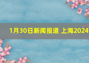 1月30日新闻报道 上海2024